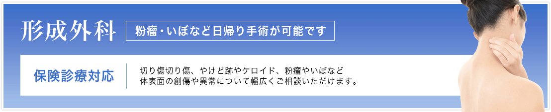 形成外科 保険診療対応 粉瘤・いぼなど日帰り手術可 切り傷切り傷、やけど跡やケロイド、粉瘤やいぼなど体表面の創傷や異常について幅広くご相談いただけます。