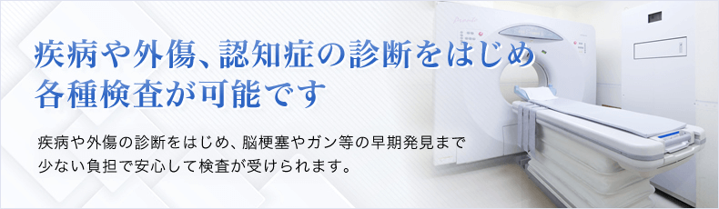 MRI・CTによる各種検査が可能です 疾病や外傷の診断をはじめ、脳梗塞やガン等の早期発見まで少ない負担で安心して検査が受けられます。